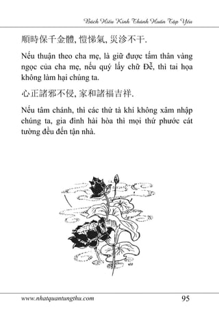 www.nhatquantungthu.com 95
Bách Hi u Kinh Thánh Hu n T p Y u
順時保千金體, 愷悌氣, 災沴不干.
Nếu thuận theo cha mẹ, là giữ được tấm thân vàng
ngọc của cha mẹ, nếu quý lấy chữ Đễ, thì tai họa
không làm hại chúng ta.
心正諸邪不侵, 家和諸福吉祥.
Nếu tâm chánh, thì các thứ tà khí không xâm nhập
chúng ta, gia đình hài hòa thì mọi thứ phước cát
tường đều đến tận nhà.
 
