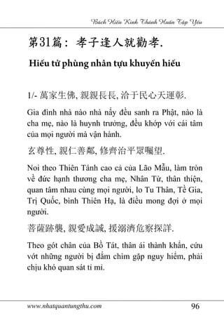 www.nhatquantungthu.com 96
Bách Hi u Kinh Thánh Hu n T p Y u
第第第第31313131篇篇篇篇:::: 孝子逢人就勸孝孝子逢人就勸孝孝子逢人就勸孝孝子逢人就勸孝....
Hiếu tử phùng nhân tựu khuyến hiếu
1/- 萬家生佛, 親親長長, 洽于民心天運彰.
Gia đình nhà nào nhà nấy đều sanh ra Phật, nào là
cha mẹ, nào là huynh trưởng, đều khớp với cái tâm
của mọi người mà vận hành.
玄尊性, 親仁善鄰, 修齊治平眾囑望.
Noi theo Thiên Tánh cao cả của Lão Mẫu, làm tròn
về đức hạnh thương cha mẹ, Nhân Từ, thân thiện,
quan tâm nhau cùng mọi người, lo Tu Thân, Tề Gia,
Trị Quốc, bình Thiên Hạ, là điều mong đợi ở mọi
người.
菩薩跡襲, 親愛成誠, 援溺濟危察探詳.
Theo gót chân của Bồ Tát, thân ái thành khẩn, cứu
vớt những người bị đắm chìm gặp nguy hiểm, phải
chịu khó quan sát tỉ mỉ.
 