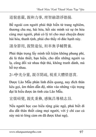www.nhatquantungthu.com 97
Bách Hi u Kinh Thánh Hu n T p Y u
道貎慈嚴, 親和力事, 理智融諧淨德揚.
Bề ngoài con người phải thật hiền từ trang nghiêm,
thương cha mẹ, hài hòa, hết sức mình xử sự ôn hòa
cùng mọi người, phải có lý trí cho mọi chuyện được
hài hòa, thanh tịnh, phải cho thấy rõ đức hạnh này.
謹身節用, 親賢遠佞, 坦率無爭輔贊襄.
Phải thận trọng lấy mình tiết kiệm không phung phí,
dù là thân thiết, bạn hiền, cho đến những người xa
lạ, cũng đối xử nhau thật thà, không tranh dành, mà
hỗ trợ nhau.
2/- 中光分靈, 親召閉疏, 視重大體惜恩賞.
Được Lão Mẫu phân linh điển quang, nay đích thân
kêu gọi, âm thầm dẫn độ, nhìn vào những việc trọng
đại là hiểu được ân tình của Lão Mẫu.
宏儒碩覺, 親炙秉彝, 感佩昌導積志昻.
Nếu người học cao hiểu rộng giác ngộ, phải biết đi
dìu dắt thân thiết cùng mọi người, với ý chí cao cả
này mà tỏ lòng cảm ơn đã được khai ngộ,
 