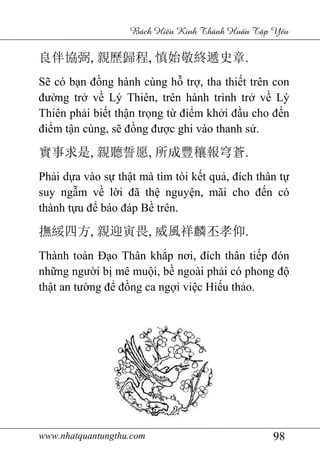 www.nhatquantungthu.com 98
Bách Hi u Kinh Thánh Hu n T p Y u
良伴協弼, 親歷歸程, 慎始敬終遞史章.
Sẽ có bạn đồng hành cùng hỗ trợ, tha thiết trên con
đường trở về Lý Thiên, trên hành trình trở về Lý
Thiên phải biết thận trọng từ điểm khởi đầu cho đến
điểm tận cùng, sẽ đồng được ghi vào thanh sử.
實事求是, 親聽誓愿, 所成豐穰報穹蒼.
Phải dựa vào sự thật mà tìm tòi kết quả, đích thân tự
suy ngẫm về lời đã thệ nguyện, mãi cho đến có
thành tựu để báo đáp Bề trên.
撫綏四方, 親迎寅畏, 威風祥麟丕孝仰.
Thành toàn Đạo Thân khắp nơi, đích thân tiếp đón
những người bị mê muội, bề ngoài phải có phong độ
thật an tường để đồng ca ngợi việc Hiếu thảo.
 