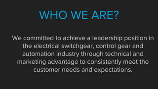 We committed to achieve a leadership position in
the electrical switchgear, control gear and
automation industry through technical and
marketing advantage to consistently meet the
customer needs and expectations.
WHO WE ARE?
 