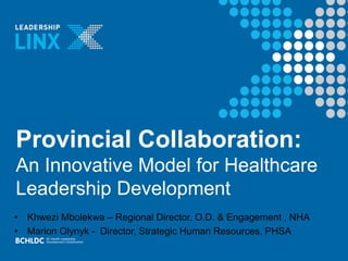 Provincial Collaboration:
An Innovative Model for Healthcare
Leadership Development
• Khwezi Mbolekwa – Regional Director, O.D. & Engagement , NHA
• Marion Olynyk - Director, Strategic Human Resources, PHSA
 