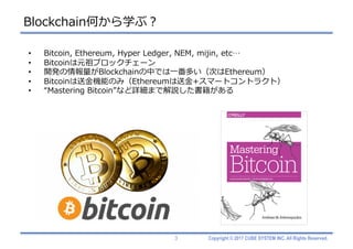 Copyright © 2017 CUBE SYSTEM INC. All Rights Reserved.
Blockchain何から学ぶ？
3
• Bitcoin, Ethereum, Hyper Ledger, NEM, mijin, etc…
• Bitcoinは元祖ブロックチェーン
• 開発の情報量がBlockchainの中では⼀番多い（次はEthereum）
• Bitcoinは送⾦機能のみ（Ethereumは送⾦+スマートコントラクト）
• “Mastering Bitcoin”など詳細まで解説した書籍がある
 