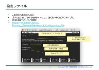 Copyright © 2017 CUBE SYSTEM INC. All Rights Reserved.
設定ファイル
6
• /.bitcoin/bitcoin.conf
• 常時testnet 、txindexモードにし、JSON-RPCをアクティブに
• 詳細は以下のリンク参照
• https://en.bitcoin.it/wiki/
Running_Bitcoin#Bitcoin.conf_Conﬁguration_File
JSON-RPCを”1”でアクティブ
ユーザID/Password
そのまま使わないで
全取引履歴取得モード
testnetモード”3”
Testnetのポート番号
 