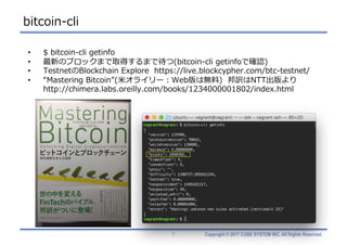 Copyright © 2017 CUBE SYSTEM INC. All Rights Reserved.
bitcoin-cli
7
• $ bitcoin-cli getinfo
• 最新のブロックまで取得するまで待つ(bitcoin-cli getinfoで確認)
• TestnetのBlockchain Explore https://live.blockcypher.com/btc-testnet/
• “Mastering Bitcoin”(⽶オライリー：Web版は無料) 邦訳はNTT出版より
http://chimera.labs.oreilly.com/books/1234000001802/index.html
 