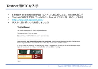 Copyright © 2017 CUBE SYSTEM INC. All Rights Reserved.
Testnet⽤BTCを⼊⼿
8
• $ bitcoin-cli getnewaddress でアドレスを⽣成したら、TestBTCを⼊⼿
• TestnetのBTCを配布しているサイト Faucet（下記は例：他のサイトも）
• http://tpfaucet.appspot.com/
• テストに使い終わったら返しましょう
 