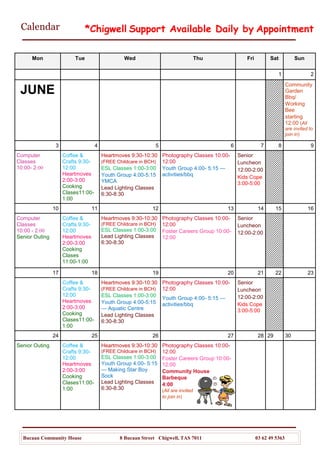 Calendar
Bucaan Community House 8 Bucaan Street Chigwell, TAS 7011 03 62 49 5363
Mon Tue Wed Thu Fri Sat Sun
1 2
JUNE
Community
Garden
Bbq/
Working
Bee
starting
12:00 (All
are invited to
join in)
3 4 5 6 7 8 9
Computer
Classes
10:00- 2:00
Coffee &
Crafts 9:30-
12:00
Heartmoves
2:00-3:00
Cooking
Clases11:00-
1:00
Heartmoves 9:30-10:30
(FREE Childcare in BCH)
ESL Classes 1:00-3:00
Youth Group 4:00-5:15
YMCA
Lead Lighting Classes
6:30-8:30
Photography Classes 10:00-
12:00
Youth Group 4:00- 5:15 —
activities/bbq
Senior
Luncheon
12:00-2:00
Kids Cope
3:00-5:00
10 11 12 13 14 15 16
Computer
Classes
10:00 - 2:00
Senior Outing
Coffee &
Crafts 9:30-
12:00
Heartmoves
2:00-3:00
Cooking
Clases
11:00-1:00
Heartmoves 9:30-10:30
(FREE Childcare in BCH)
ESL Classes 1:00-3:00
Lead Lighting Classes
6:30-8:30
Photography Classes 10:00-
12:00
Foster Careers Group 10:00-
12:00
Senior
Luncheon
12:00-2:00
17 18 19 20 21 22 23
Coffee &
Crafts 9:30-
12:00
Heartmoves
2:00-3:00
Cooking
Clases11:00-
1:00
Heartmoves 9:30-10:30
(FREE Childcare in BCH)
ESL Classes 1:00-3:00
Youth Group 4:00-5:15
— Aquatic Centre
Lead Lighting Classes
6:30-8:30
Photography Classes 10:00-
12:00
Youth Group 4:00- 5:15 —
activities/bbq
Senior
Luncheon
12:00-2:00
Kids Cope
3:00-5:00
24 25 26 27 28 29 30
Senior Outing Coffee &
Crafts 9:30-
12:00
Heartmoves
2:00-3:00
Cooking
Clases11:00-
1:00
Heartmoves 9:30-10:30
(FREE Childcare in BCH)
ESL Classes 1:00-3:00
Youth Group 4:00- 5:15
— Making Star Boy
Sock
Lead Lighting Classes
6:30-8:30
Photography Classes 10:00-
12:00
Foster Careers Group 10:00-
12:00
Community House
Barbeque
4:00
(All are invited
to join in)
*Chigwell Support Available Daily by Appointment
 