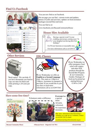House Hire Available
Other Services
Every Wednesday we
offer emergency food
relief with veggies
and other food
products through the
Second Bite Program
& our Community
Garden. Packages of
food can be picked up
starting between
12:00 to 2:00.
Photo Copying
Need copies? We can help. If
you have documents you need to
copy our rates for black and
white printing is 20 cents per
copy.
Every Wednesday we offer an
English as a Second Language
class. This starts at 1:00p.m to
3:00p.m. Assistance in transport is
provided. If you would like to join
our class or need more
information call us on 6249 5363.
ESL Classes
For Private functions at reasonable rates.
For more information call us on 6249 5363
Find Us Facebook
For more information about becoming a
volunteer or to sign up as a volunteer, contact
us on 6249 5363 or email:
coordinator@chigwellcommunity.org.au
Bucaan Community House 8 Bucaan Street Chigwell, TAS 7011 03 62 49 5363
You can now find us on Facebook.
On our page you can find - current events and updates,
photos of crafts and activities, updates on food assistance
packages (second bite) and more.
You can find us at:
www.facebook.com/BucaanCommunityHouse
Volunteers make a difference
Have some free time? Everyone has
a special
talent
All skills
welcomed.
No experience
necessary.
Having a special event? Is your
wedding anniversary coming soon.? Is
your daughter/son having their first
birthday?
 