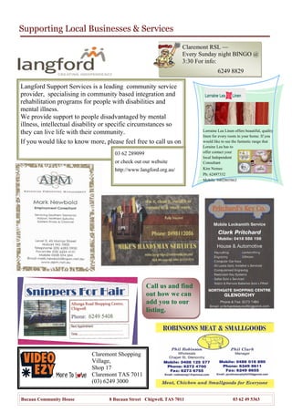 Supporting Local Businesses & Services
Bucaan Community House 8 Bucaan Street Chigwell, TAS 7011 03 62 49 5363
Call us and find
out how we can
add you to our
listing.
Langford Support Services is a leading community service
provider, specialising in community based integration and
rehabilitation programs for people with disabilities and
mental illness.
We provide support to people disadvantaged by mental
illness, intellectual disability or specific circumstances so
they can live life with their community.
If you would like to know more, please feel free to call us on
Lorraine Lea Linen offers beautiful, quality
linen for every room in your home. If you
would like to see the fantastic range that
Loraine Lea has to
offer contact your
local Independent
Consultant
Kim Nemec
Ph: 62497332
Mobile: 0402805863
Claremont RSL —
Every Sunday night BINGO @
3:30 For info:
6249 8829
03 62 289099
or check out our website
http://www.langford.org.au/
Claremont Shopping
Village,
Shop 17
Claremont TAS 7011
(03) 6249 3000
 