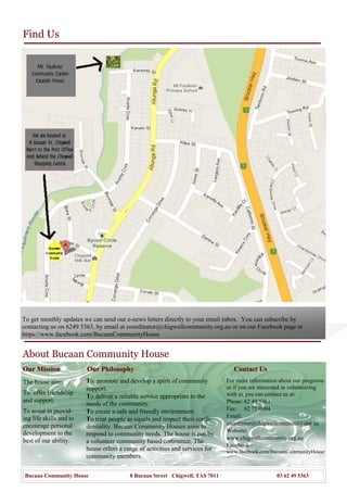 Find Us
About Bucaan Community House
Our MissionOur Mission
For more information about our programs
or if you are interested in volunteering
with us you can contact us at:
Phone: 62 49 5363
Fax: 62 75 0004
Email:
coordintor@chigwellcommunity.org.au
Website:
www.chigwellcommunity.org.au
Facebook
www.facebook.com/BucaanCommunityHouse
Our PhilosophyOur Philosophy
To promote and develop a spirit of community
support.
To deliver a reliable service appropriate to the
needs of the community.
To create a safe and friendly environment.
To treat people as equals and respect their confi-
dentiality. Bucaan Community Houses aims to
respond to community needs. The house is run by
a volunteer community based committee. The
house offers a range of activities and services for
community members.
Contact UsContact Us
The house aims:
To offer friendship
and support.
To assist in provid-
ing life skills and to
encourage personal
development to the
best of our ability.
Bucaan Community House 8 Bucaan Street Chigwell, TAS 7011 03 62 49 5363
To get monthly updates we can send our e-news letters directly to your email inbox. You can subscribe by
contacting us on 6249 5363, by email at coordinator@chigwellcommunity.org.au or on our Facebook page at
https://www.facebook.com/BucaanCommunityHouse
 