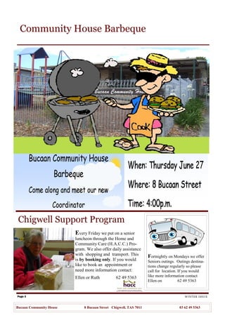 Page 3 WINTER ISSUE
Bucaan Community House 8 Bucaan Street Chigwell, TAS 7011 03 62 49 5363
Community House Barbeque
Every Friday we put on a senior
luncheon through the Home and
Community Care (H.A.C.C.) Pro-
gram. We also offer daily assistance
with shopping and transport. This
is by booking only. If you would
like to book an appointment or
need more information contact:
Ellen or Ruth 62 49 5363
Fortnightly on Mondays we offer
Seniors outings. Outings destina-
tions change regularly so please
call for location. If you would
like more information contact
Ellen on 62 49 5363
Chigwell Support Program
 