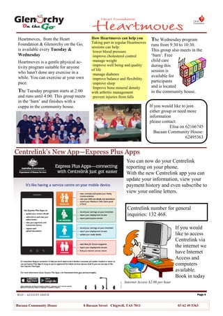 MAY– AUGUST ISSUE
Heartmoves, from the Heart
Foundation & Glenorchy on the Go,
is available every Tuesday &
Wednesday
Heartmoves is a gentle physical ac-
tivity program suitable for anyone
who hasn't done any exercise in a
while. You can exercise at your own
pace.
The Tuesday program starts at 2:00
and runs until 4:00. This group meets
in the ‗barn‘ and finishes with a
cuppa in the community house.
Page 4
Bucaan Community House 8 Bucaan Street Chigwell, TAS 7011 03 62 49 5363
How Heartmoves can help you
Taking part in regular Heartmoves
sessions can help:
·lower blood pressure
·improve cholesterol control
·manage weight
·improve well being and quality
of life
·manage diabetes
·improve balance and flexibility
·improve sleep
·Improve bone mineral density
with arthritis management
·prevent injuries from falls
Centrelink number for general
inquiries: 132 468.
If you would
like to access
Centrelink via
the internet we
have Internet
Access and
computers
available.
Book in today
You can now do your Centrelink
reporting on your phone.
With the new Centrelink app you can
update your information, view your
payment history and even subscribe to
view your online letters.
Centrelink’s New App—Express Plus Apps
Internet Access $2.00 per hour
The Wednesday program
runs from 9:30 to 10:30.
This group also meets in the
‗barn‘. Free
child care
during this
session is
available for
participants
and is located
in the community house.
If you would like to join
either group or need more
information
please contact:
Elisa on 62166745
Bucaan Community House:
62495363
 