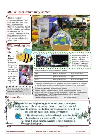 Page 5
Mt. Faulkner Community Garden
Garden Guru
WINTER ISSUE
Bucaan Community House 8 Bucaan Street Chigwell, TAS 7011 03 62 49 5363
The Mt. Faulkner
Community Garden Team
have been busy bees over
the Autumn months.
Between presenting a stall at
MoMA Markets and making
an appearance at the
Moonah Taste of the World,
the gardeners have been
busy getting ready for the
winter crops.
The 1st
Sunday
of the
month the
Community
Garden puts
on a working
bee/barbeque
fun day. You
never know
who may
drop by to
help out.
BBQ/Working Bee
Fun
Day
Community Garden at
MoMA . Big thanks to
Morilla Estates for
giving the garden a stall
at the MoMA Markets.
It was an amazing day!
Scott Bacon helps fire up the
barbie on our Funday
Winter is the time for planting garlic, onions, peas & snow peas,
mustard greens, silverbeet, endive, chicory, brussels sprouts, kale
and rocket. In addition, Cos Lettuce can be planted this time of year
and will fair better than a loose leave lettuce.
* Tip when planting rocket—although rocket is a hardy
plant and can grow quite rapidly, it can become quite
bitter if under watered. Keeping it moist makes for a
happy hardy plant.
Working Bee Fundays (Sundays) Dates for 2nd Term
May 5 From 12:00 onwards Working Bee/BBQ
June 2 From 12:00 onwards BBQ
July 7 From 12:00 onwards Working Bee/BBQ
Community Garden BBQ/Working Bees are BYO. Fresh veggies from the garden are
on offer. Barbeque facilities provided. (Garden is located at the end of Karambi St.)
Would you like to get involved in the garden?
We have 4 garden beds available for anyone who is interested in getting
involved. The plots are $5.00 per year. Don‘t want a garden bed? Come along to
the Funday (Sunday) BBQ/Working Bee and join in. All are welcome.
(BYO—barbeque facilities are provided)
For more information please contact: Olivia on 62 49 5363
 