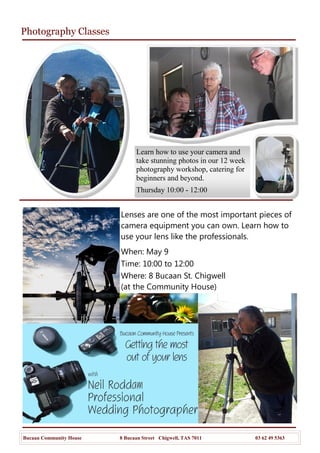 Photography Classes
Bucaan Community House 8 Bucaan Street Chigwell, TAS 7011 03 62 49 5363
Lenses are one of the most important pieces of
camera equipment you can own. Learn how to
use your lens like the professionals.
When: May 9
Time: 10:00 to 12:00
Where: 8 Bucaan St. Chigwell
(at the Community House)
Learn how to use your camera and
take stunning photos in our 12 week
photography workshop, catering for
beginners and beyond.
Thursday 10:00 - 12:00
 