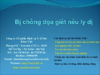 Công ty Cổ phần Dịch vụ Y tế Sức
Khỏe Việt
Phòng 911 - Toà nhà CT3-1 - KĐT
Mễ Trì Hạ - Từ Liêm - Hà Nội
ĐT: 04 37878478 - 04 37878726
Hotline: 19006690
Email: khachhang@suckhoeviet.info
Website: http://bacsi365.vn
http://suckhoeviet.info

Các dịch vụ tại Sức Khỏe Việt:

•Tổng đài tư vấn sức khỏe tâm lý tình cảm 1
•Xét nghiệm HIV tại nhà
•Tư vấn tiền hôn nhân
•Tắm bé sơ sinh chuyên nghiệp
•Chăm sóc sức khỏe toàn diện trẻ sơ sinh

tại nhà
•Dịch vụ bác sĩ riêng, điều dưỡng riêng

 