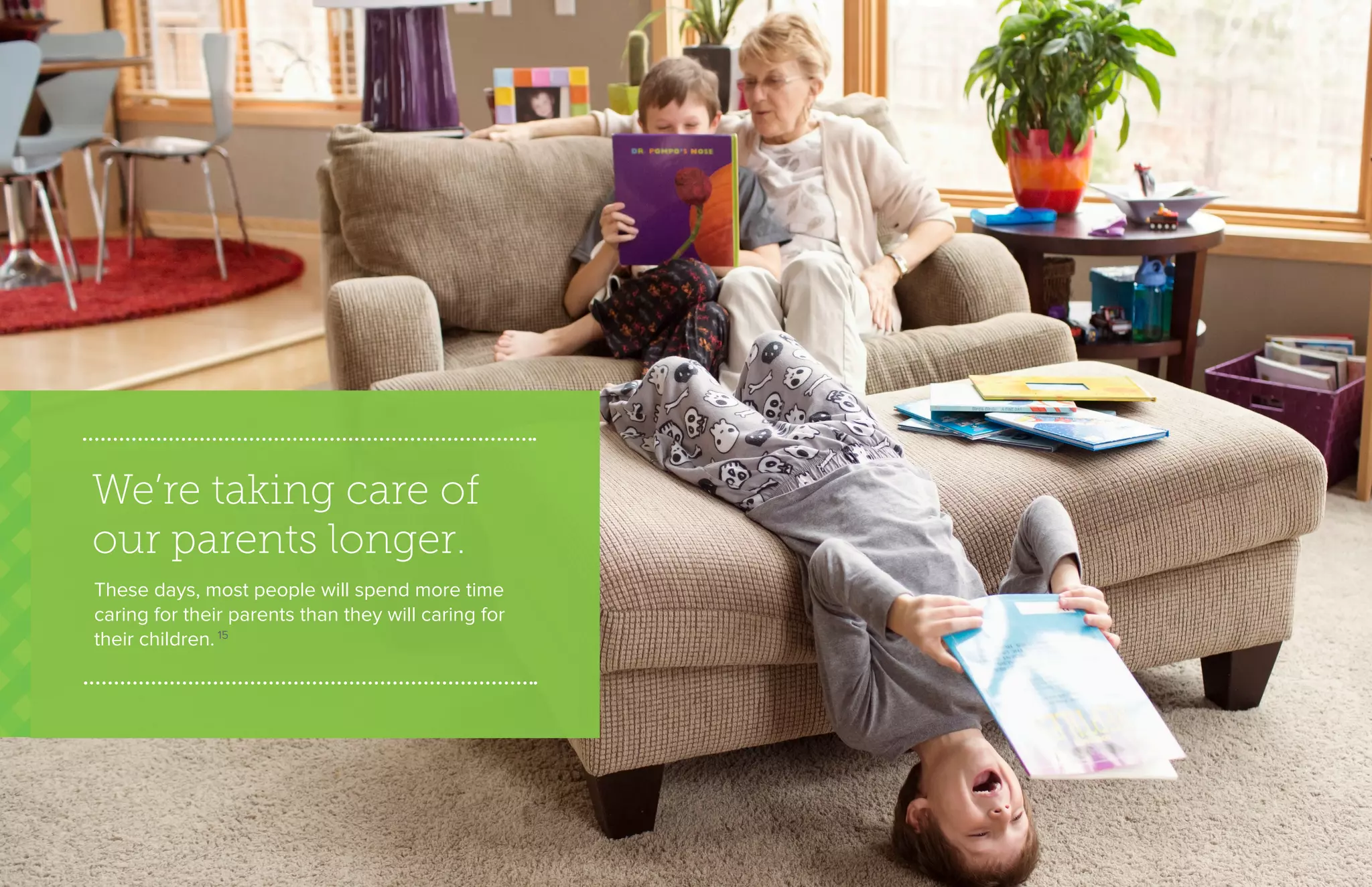 We’re taking care of
our parents longer.
These days, most people will spend more time
caring for their parents than they will caring for
their children. 15
 