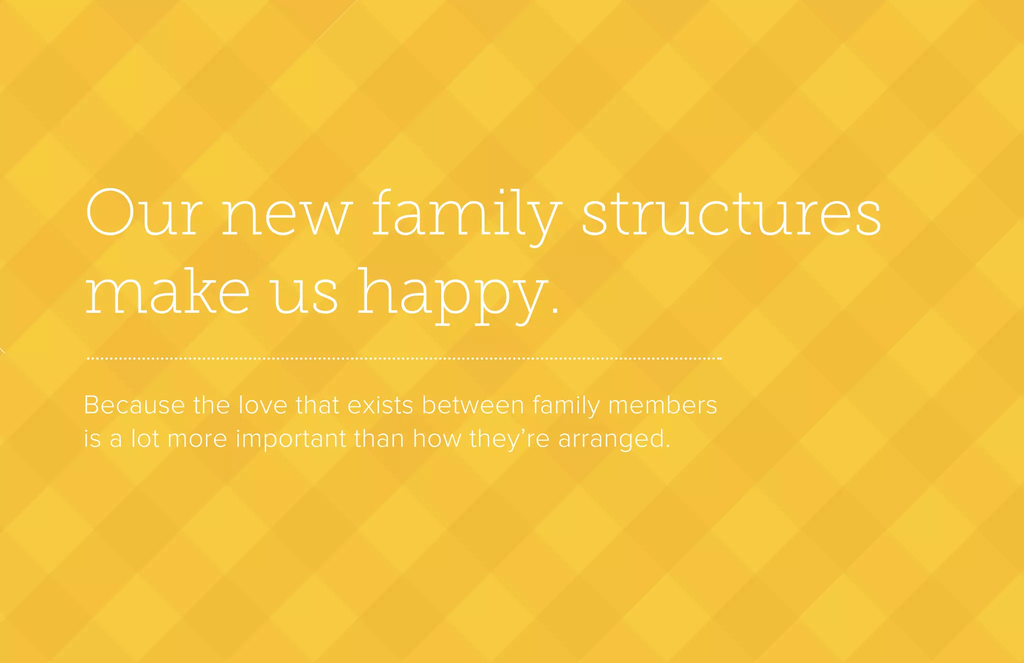 Our new family structures
make us happy.
Because the love that exists between family members
is a lot more important than how they’re arranged.
 
