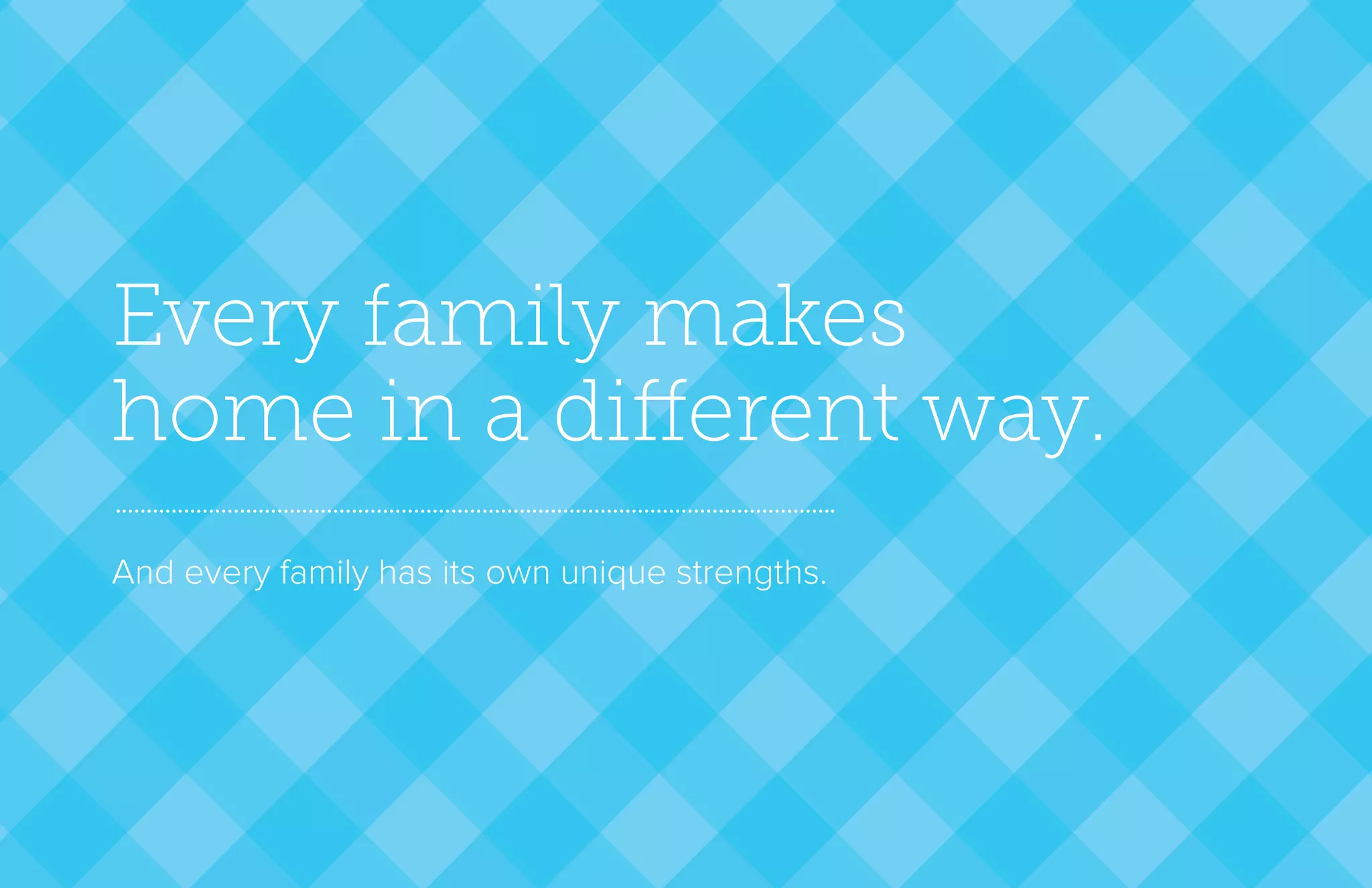 Every family makes
home in a different way.
And every family has its own unique strengths.
 