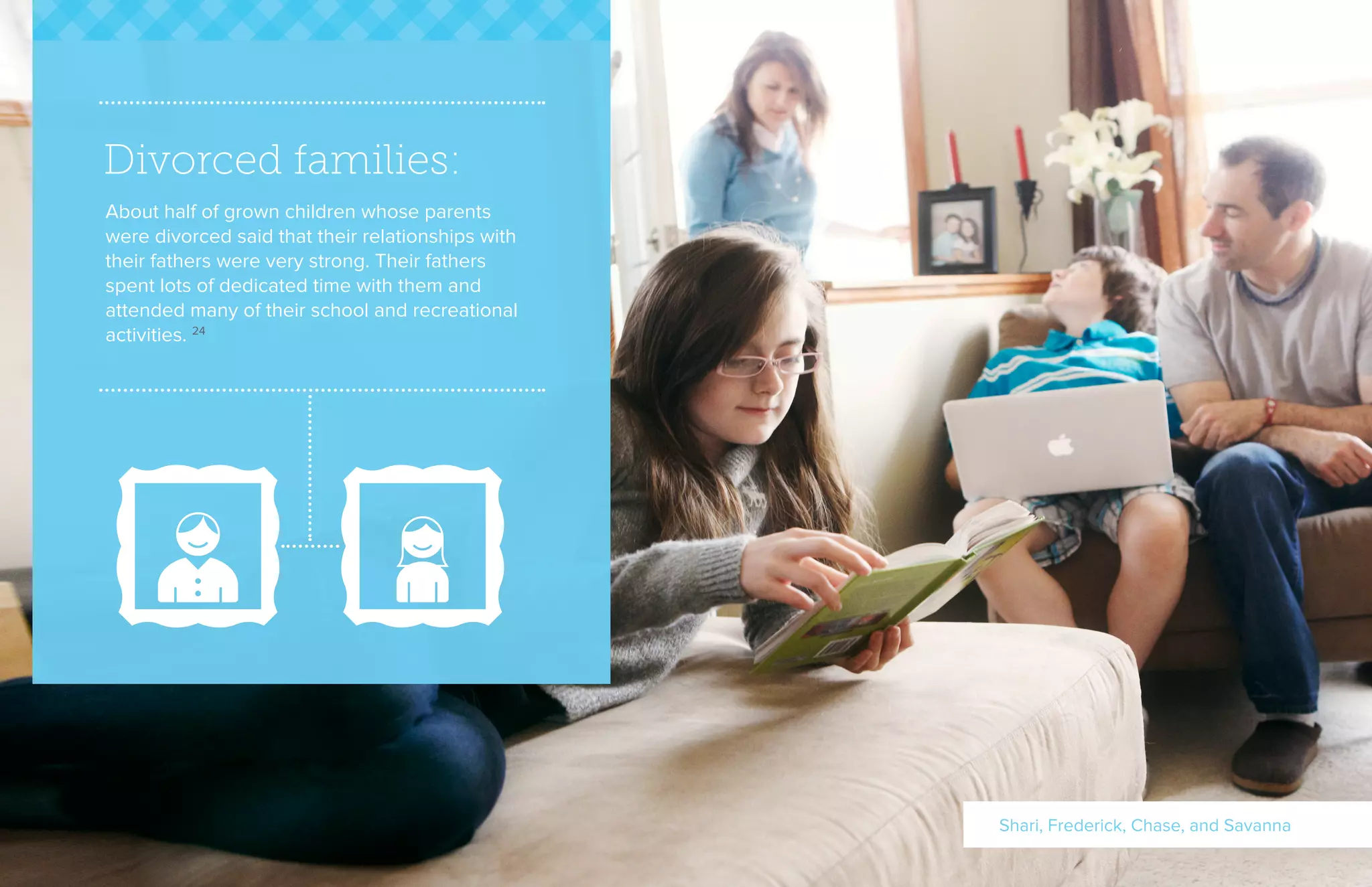 Divorced families:
About half of grown children whose parents
were divorced said that their relationships with
their fathers were very strong. Their fathers
spent lots of dedicated time with them and
attended many of their school and recreational
activities. 24
Shari, Frederick, Chase, and Savanna
 