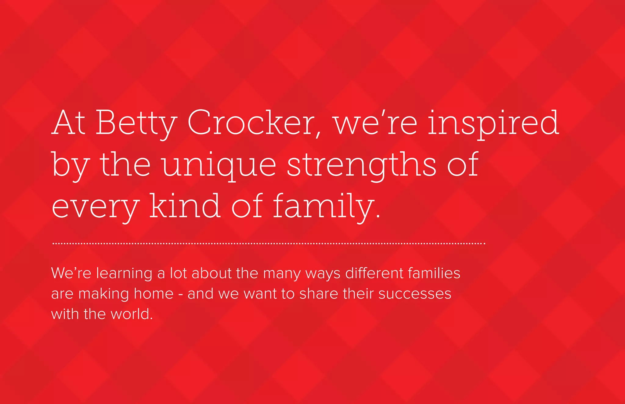 At Betty Crocker, we’re inspired
by the unique strengths of
every kind of family.
We’re learning a lot about the many ways different families
are making home - and we want to share their successes
with the world.
 