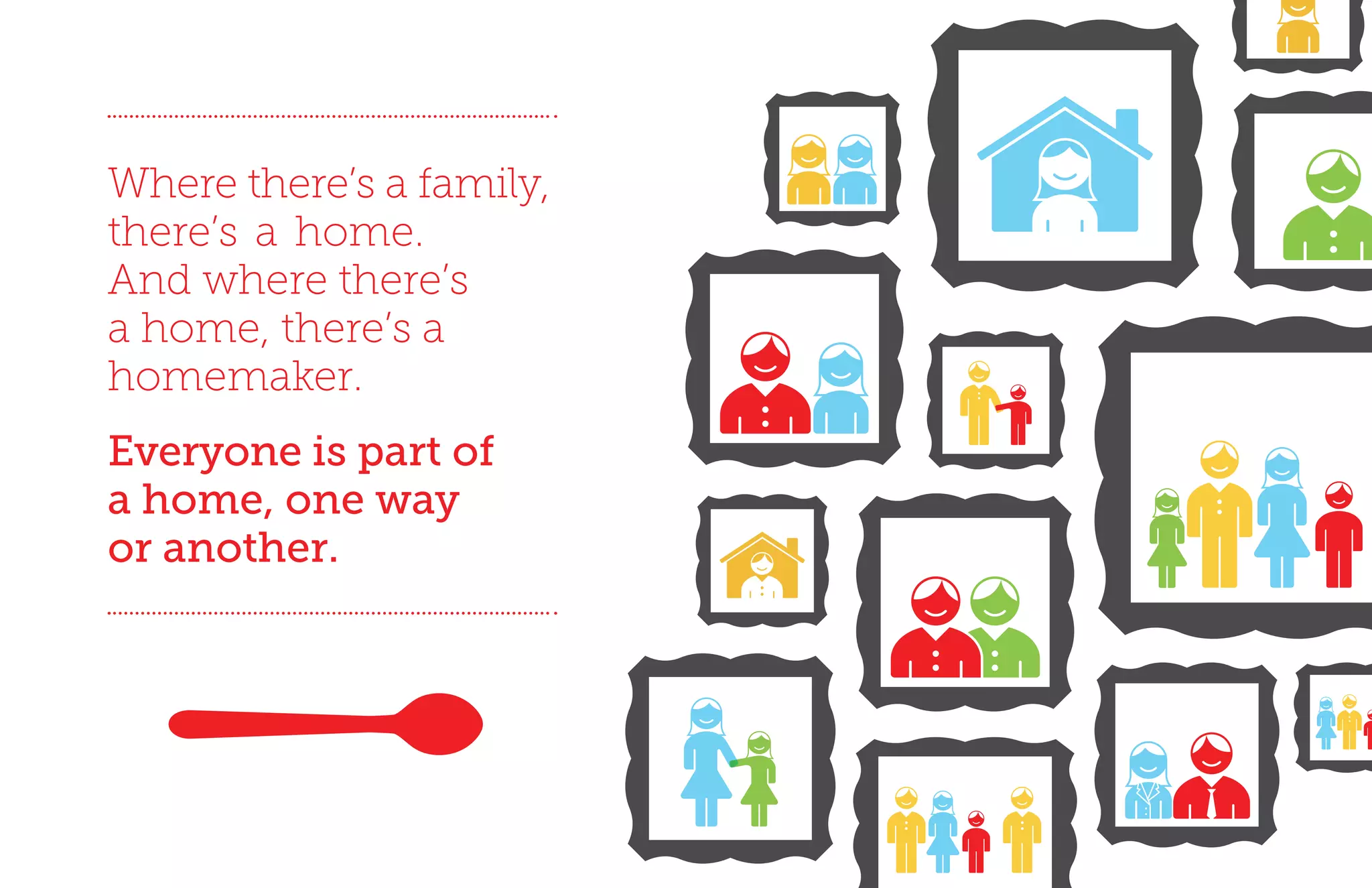 Where there’s a family,
there’s a home.
And where there’s
a home, there’s a
homemaker.
Everyone is part of
a home, one way
or another.
 