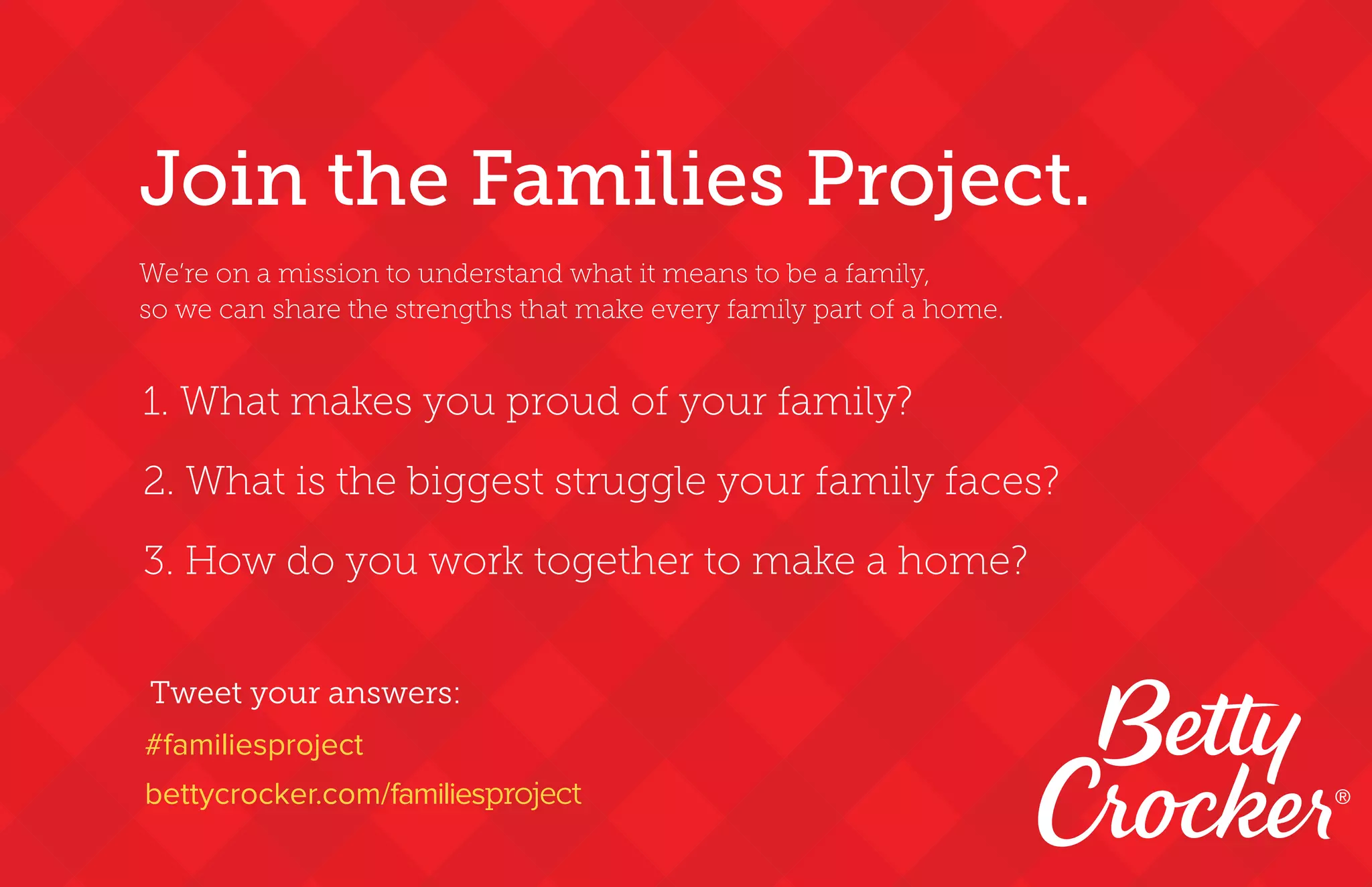 1. What makes you proud of your family?
2. What is the biggest struggle your family faces?  
3. How do you work together to make a home?
Tweet your answers:
#familiesproject
bettycrocker.com/familiesproject
Join the Families Project.
We’re on a mission to understand what it means to be a family,
so we can share the strengths that make every family part of a home.
®
 