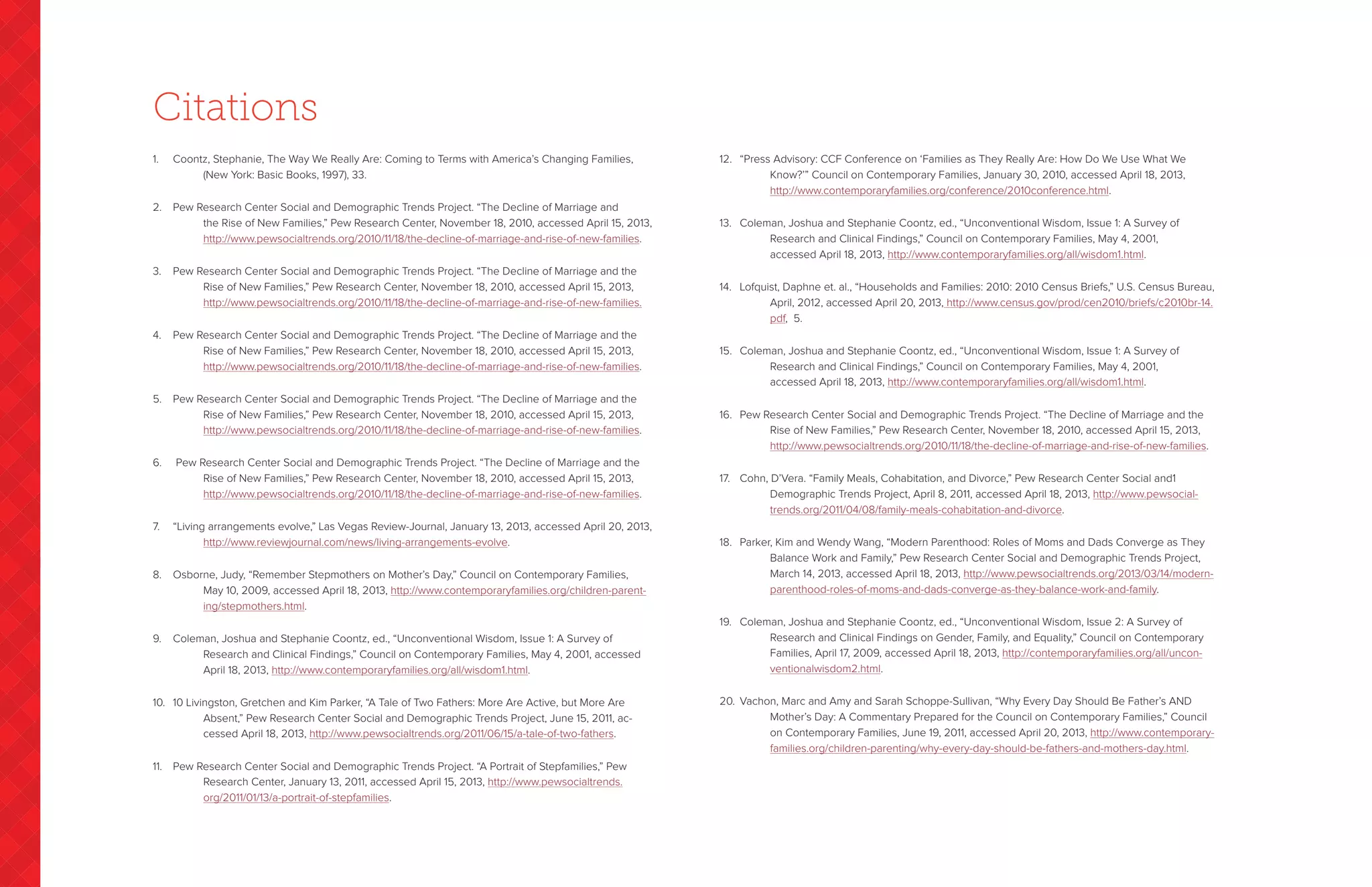 Citations
1.	 Coontz, Stephanie, The Way We Really Are: Coming to Terms with America’s Changing Families,
		 (New York: Basic Books, 1997), 33.
2.	 Pew Research Center Social and Demographic Trends Project. “The Decline of Marriage and
		the Rise of New Families,” Pew Research Center, November 18, 2010, accessed April 15, 2013,
http://www.pewsocialtrends.org/2010/11/18/the-decline-of-marriage-and-rise-of-new-families.
3.	 Pew Research Center Social and Demographic Trends Project. “The Decline of Marriage and the
		Rise of New Families,” Pew Research Center, November 18, 2010, accessed April 15, 2013,
http://www.pewsocialtrends.org/2010/11/18/the-decline-of-marriage-and-rise-of-new-families.
4.	 Pew Research Center Social and Demographic Trends Project. “The Decline of Marriage and the
		Rise of New Families,” Pew Research Center, November 18, 2010, accessed April 15, 2013,
http://www.pewsocialtrends.org/2010/11/18/the-decline-of-marriage-and-rise-of-new-families.
5.	 Pew Research Center Social and Demographic Trends Project. “The Decline of Marriage and the
		Rise of New Families,” Pew Research Center, November 18, 2010, accessed April 15, 2013,
http://www.pewsocialtrends.org/2010/11/18/the-decline-of-marriage-and-rise-of-new-families.
6.	 Pew Research Center Social and Demographic Trends Project. “The Decline of Marriage and the
		Rise of New Families,” Pew Research Center, November 18, 2010, accessed April 15, 2013,
http://www.pewsocialtrends.org/2010/11/18/the-decline-of-marriage-and-rise-of-new-families.
7.	 “Living arrangements evolve,” Las Vegas Review-Journal, January 13, 2013, accessed April 20, 2013,	
		 http://www.reviewjournal.com/news/living-arrangements-evolve.
8.	 Osborne, Judy, “Remember Stepmothers on Mother’s Day,” Council on Contemporary Families,
		May 10, 2009, accessed April 18, 2013, http://www.contemporaryfamilies.org/children-parent-
ing/stepmothers.html.
9.	 Coleman, Joshua and Stephanie Coontz, ed., “Unconventional Wisdom, Issue 1: A Survey of
		Research and Clinical Findings,” Council on Contemporary Families, May 4, 2001, accessed
April 18, 2013, http://www.contemporaryfamilies.org/all/wisdom1.html.
10.	 10 Livingston, Gretchen and Kim Parker, “A Tale of Two Fathers: More Are Active, but More Are
		Absent,” Pew Research Center Social and Demographic Trends Project, June 15, 2011, ac-
cessed April 18, 2013, http://www.pewsocialtrends.org/2011/06/15/a-tale-of-two-fathers.
11.	 Pew Research Center Social and Demographic Trends Project. “A Portrait of Stepfamilies,” Pew
		Research Center, January 13, 2011, accessed April 15, 2013, http://www.pewsocialtrends.
org/2011/01/13/a-portrait-of-stepfamilies.
12.	 “Press Advisory: CCF Conference on ‘Families as They Really Are: How Do We Use What We
		Know?’” Council on Contemporary Families, January 30, 2010, accessed April 18, 2013,
http://www.contemporaryfamilies.org/conference/2010conference.html.	
13.	 Coleman, Joshua and Stephanie Coontz, ed., “Unconventional Wisdom, Issue 1: A Survey of
		Research and Clinical Findings,” Council on Contemporary Families, May 4, 2001,
accessed April 18, 2013, http://www.contemporaryfamilies.org/all/wisdom1.html.
14.	 Lofquist, Daphne et. al., “Households and Families: 2010: 2010 Census Briefs,” U.S. Census Bureau,
		April, 2012, accessed April 20, 2013, http://www.census.gov/prod/cen2010/briefs/c2010br-14.
pdf, 5.
15.	 Coleman, Joshua and Stephanie Coontz, ed., “Unconventional Wisdom, Issue 1: A Survey of
		Research and Clinical Findings,” Council on Contemporary Families, May 4, 2001,
accessed April 18, 2013, http://www.contemporaryfamilies.org/all/wisdom1.html.
16.	 Pew Research Center Social and Demographic Trends Project. “The Decline of Marriage and the
		Rise of New Families,” Pew Research Center, November 18, 2010, accessed April 15, 2013,
http://www.pewsocialtrends.org/2010/11/18/the-decline-of-marriage-and-rise-of-new-families.
17.	 Cohn, D’Vera. “Family Meals, Cohabitation, and Divorce,” Pew Research Center Social and1
		Demographic Trends Project, April 8, 2011, accessed April 18, 2013, http://www.pewsocial-
trends.org/2011/04/08/family-meals-cohabitation-and-divorce.
18.	 Parker, Kim and Wendy Wang, “Modern Parenthood: Roles of Moms and Dads Converge as They
		Balance Work and Family,” Pew Research Center Social and Demographic Trends Project,
March 14, 2013, accessed April 18, 2013, http://www.pewsocialtrends.org/2013/03/14/modern-
parenthood-roles-of-moms-and-dads-converge-as-they-balance-work-and-family.
19.	 Coleman, Joshua and Stephanie Coontz, ed., “Unconventional Wisdom, Issue 2: A Survey of
		Research and Clinical Findings on Gender, Family, and Equality,” Council on Contemporary
Families, April 17, 2009, accessed April 18, 2013, http://contemporaryfamilies.org/all/uncon-
ventionalwisdom2.html.
20.	 Vachon, Marc and Amy and Sarah Schoppe-Sullivan, “Why Every Day Should Be Father’s AND 	
		Mother’s Day: A Commentary Prepared for the Council on Contemporary Families,” Council
on Contemporary Families, June 19, 2011, accessed April 20, 2013, http://www.contemporary-
families.org/children-parenting/why-every-day-should-be-fathers-and-mothers-day.html.
 
