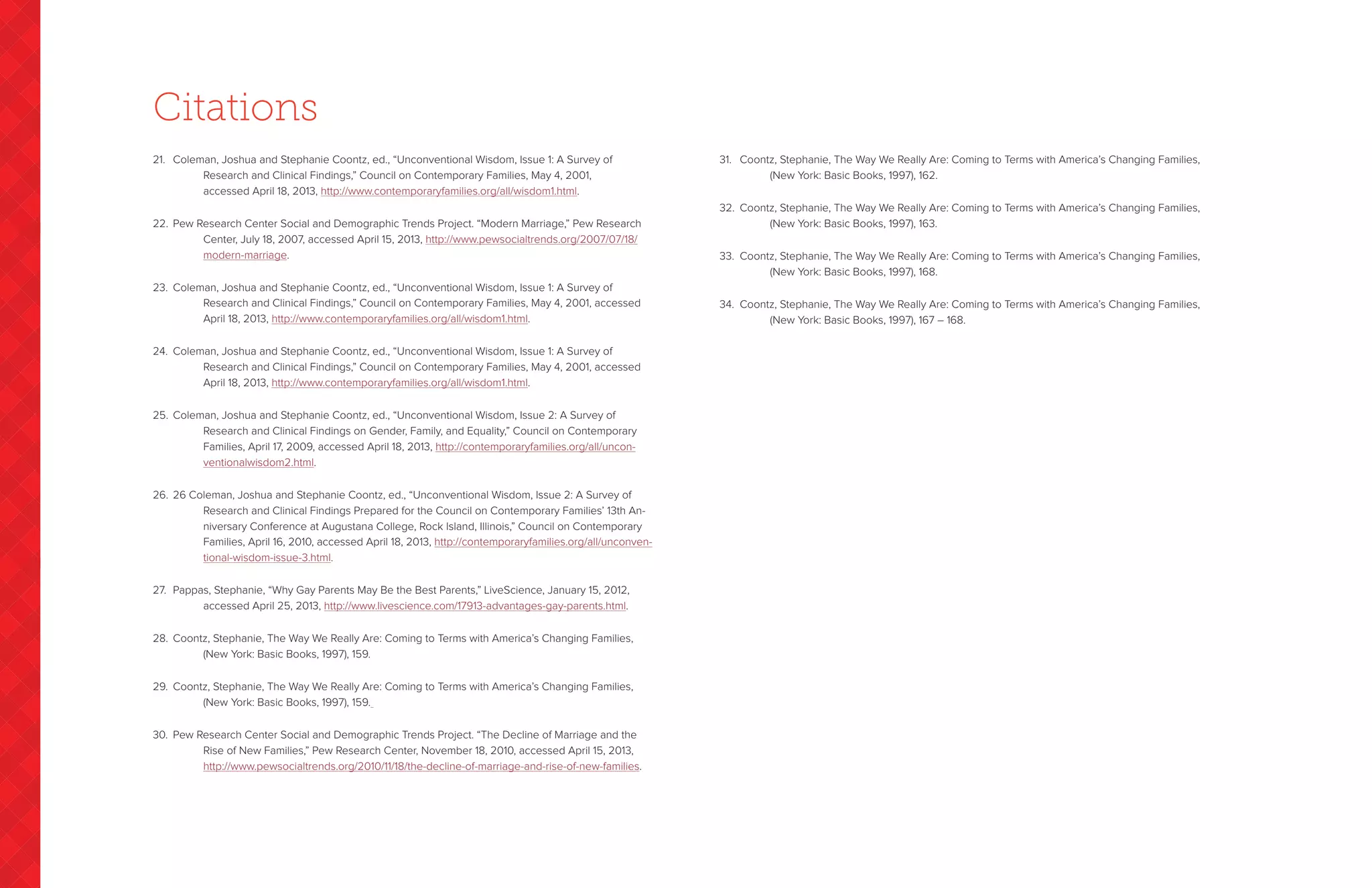 21.	 Coleman, Joshua and Stephanie Coontz, ed., “Unconventional Wisdom, Issue 1: A Survey of
		Research and Clinical Findings,” Council on Contemporary Families, May 4, 2001,
accessed April 18, 2013, http://www.contemporaryfamilies.org/all/wisdom1.html.
22.	 Pew Research Center Social and Demographic Trends Project. “Modern Marriage,” Pew Research
		Center, July 18, 2007, accessed April 15, 2013, http://www.pewsocialtrends.org/2007/07/18/
modern-marriage.
23.	 Coleman, Joshua and Stephanie Coontz, ed., “Unconventional Wisdom, Issue 1: A Survey of
		Research and Clinical Findings,” Council on Contemporary Families, May 4, 2001, accessed
April 18, 2013, http://www.contemporaryfamilies.org/all/wisdom1.html.
24.	 Coleman, Joshua and Stephanie Coontz, ed., “Unconventional Wisdom, Issue 1: A Survey of
		Research and Clinical Findings,” Council on Contemporary Families, May 4, 2001, accessed
April 18, 2013, http://www.contemporaryfamilies.org/all/wisdom1.html.
25.	 Coleman, Joshua and Stephanie Coontz, ed., “Unconventional Wisdom, Issue 2: A Survey of
		Research and Clinical Findings on Gender, Family, and Equality,” Council on Contemporary
Families, April 17, 2009, accessed April 18, 2013, http://contemporaryfamilies.org/all/uncon-
ventionalwisdom2.html.
26.	 26 Coleman, Joshua and Stephanie Coontz, ed., “Unconventional Wisdom, Issue 2: A Survey of
		Research and Clinical Findings Prepared for the Council on Contemporary Families’ 13th An-
niversary Conference at Augustana College, Rock Island, Illinois,” Council on Contemporary
Families, April 16, 2010, accessed April 18, 2013, http://contemporaryfamilies.org/all/unconven-
tional-wisdom-issue-3.html.
27.	 Pappas, Stephanie, “Why Gay Parents May Be the Best Parents,” LiveScience, January 15, 2012,
		 accessed April 25, 2013, http://www.livescience.com/17913-advantages-gay-parents.html.
28.	 Coontz, Stephanie, The Way We Really Are: Coming to Terms with America’s Changing Families,
		(New York: Basic Books, 1997), 159.
29.	 Coontz, Stephanie, The Way We Really Are: Coming to Terms with America’s Changing Families,
		(New York: Basic Books, 1997), 159.
30.	 Pew Research Center Social and Demographic Trends Project. “The Decline of Marriage and the
		Rise of New Families,” Pew Research Center, November 18, 2010, accessed April 15, 2013,
http://www.pewsocialtrends.org/2010/11/18/the-decline-of-marriage-and-rise-of-new-families.
31.	 Coontz, Stephanie, The Way We Really Are: Coming to Terms with America’s Changing Families,
		(New York: Basic Books, 1997), 162.
32.	 Coontz, Stephanie, The Way We Really Are: Coming to Terms with America’s Changing Families,
		(New York: Basic Books, 1997), 163.
33.	 Coontz, Stephanie, The Way We Really Are: Coming to Terms with America’s Changing Families,
		(New York: Basic Books, 1997), 168.
34.	 Coontz, Stephanie, The Way We Really Are: Coming to Terms with America’s Changing Families,
		(New York: Basic Books, 1997), 167 – 168.
Citations
 