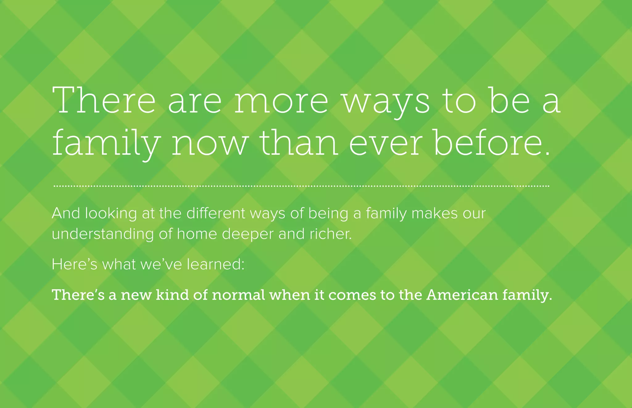 There are more ways to be a
family now than ever before.
And looking at the different ways of being a family makes our
understanding of home deeper and richer.
Here’s what we’ve learned:
There’s a new kind of normal when it comes to the American family.
 