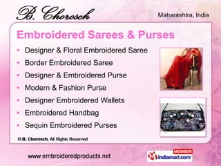 Maharashtra, India


Embroidered Sarees & Purses
 Designer & Floral Embroidered Saree
 Border Embroidered Saree
 Designer & Embroidered Purse
 Modern & Fashion Purse
 Designer Embroidered Wallets
 Embroidered Handbag
 Sequin Embroidered Purses
 