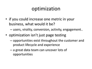 optimization
• if you could increase one metric in your
business, what would it be?
– users, virality, conversion, activity, engagement..
• optimization isn’t just page testing
– opportunities exist throughout the customer and
product lifecycle and experience
– a great data team can uncover lots of
opportunities
 