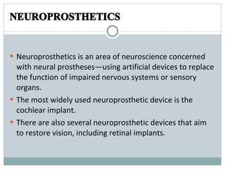 NEUROPROSTHETICS  Neuroprosthetics is an area of neuroscience concerned with neural prostheses—using artificial devices to replace the function of impaired nervous systems or sensory organs. The most widely used neuroprosthetic device is the cochlear implant. There are also several neuroprosthetic devices that aim to restore vision, including retinal implants. 