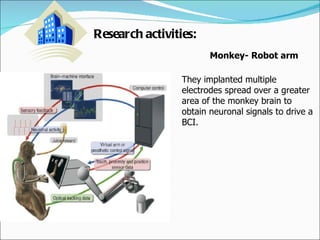 Research activities: Monkey- Robot arm  They implanted multiple electrodes spread over a greater area of the monkey brain to obtain neuronal signals to drive a BCI.  