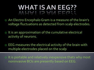 o An Electro Encephalo Gram is a measure of the brain's
voltage fluctuations as detected from scalp electrodes.
o It is an approximation of the cumulative electrical
activity of neurons.
o EEG measures the electrical activity of the brain with
multiple electrodes placed on the scalp
o It is portable and relatively inexpensive thats why most
noninvasive BCIs are presently based on EEG.
 