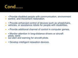  • Provide disabled people with communication, environment
 control, and movement restoration.
 • Provide enhanced control of devices such as wheelchairs,
 vehicles, or assistance robots for people with disabilities.
 • Provide additional channel of control in computer games.
 • Monitor attention in long-distance drivers or aircraft
pilots, send
 out alert and warning for aircraft pilots.
 • Develop intelligent relaxation devices.
 