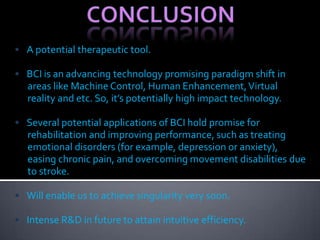 • A potential therapeutic tool.
• BCI is an advancing technology promising paradigm shift in
areas like Machine Control, Human Enhancement,Virtual
reality and etc. So, it’s potentially high impact technology.
• Several potential applications of BCI hold promise for
rehabilitation and improving performance, such as treating
emotional disorders (for example, depression or anxiety),
easing chronic pain, and overcoming movement disabilities due
to stroke.
• Will enable us to achieve singularity very soon.
• Intense R&D in future to attain intuitive efficiency.
 