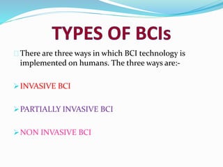 There are three ways in which BCI technology is 
implemented on humans. The three ways are:- 
INVASIVE BCI 
PARTIALLY INVASIVE BCI 
NON INVASIVE BCI 
 