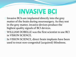 Invasive BCIs are implanted directly into the grey 
matter of the brain during neurosurgery. As they rest 
in the grey matter, invasive devices produce the 
highest quality signals of BCI devices. 
WILLIAM DOBELLE was the first scientist to use BCI 
in VISION SCIENCE. 
In VISION SCIENCE, direct brain implants have been 
used to treat non-congenital (acquired) blindness. 
 