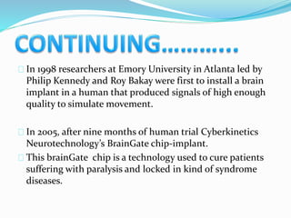 In 1998 researchers at Emory University in Atlanta led by 
Philip Kennedy and Roy Bakay were first to install a brain 
implant in a human that produced signals of high enough 
quality to simulate movement. 
In 2005, after nine months of human trial Cyberkinetics 
Neurotechnology’s BrainGate chip-implant. 
This brainGate chip is a technology used to cure patients 
suffering with paralysis and locked in kind of syndrome 
diseases. 
 