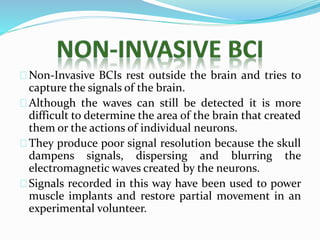 Non-Invasive BCIs rest outside the brain and tries to 
capture the signals of the brain. 
Although the waves can still be detected it is more 
difficult to determine the area of the brain that created 
them or the actions of individual neurons. 
They produce poor signal resolution because the skull 
dampens signals, dispersing and blurring the 
electromagnetic waves created by the neurons. 
Signals recorded in this way have been used to power 
muscle implants and restore partial movement in an 
experimental volunteer. 
 