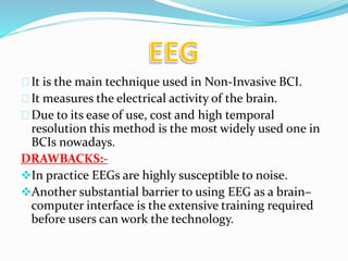 It is the main technique used in Non-Invasive BCI. 
It measures the electrical activity of the brain. 
Due to its ease of use, cost and high temporal 
resolution this method is the most widely used one in 
BCIs nowadays. 
DRAWBACKS:- 
In practice EEGs are highly susceptible to noise. 
Another substantial barrier to using EEG as a brain– 
computer interface is the extensive training required 
before users can work the technology. 
 