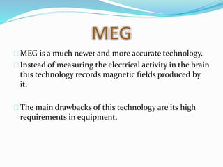 MEG is a much newer and more accurate technology. 
Instead of measuring the electrical activity in the brain 
this technology records magnetic fields produced by 
it. 
The main drawbacks of this technology are its high 
requirements in equipment. 
 