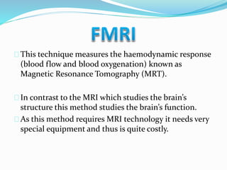 This technique measures the haemodynamic response 
(blood flow and blood oxygenation) known as 
Magnetic Resonance Tomography (MRT). 
In contrast to the MRI which studies the brain’s 
structure this method studies the brain’s function. 
As this method requires MRI technology it needs very 
special equipment and thus is quite costly. 
 