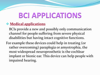 BCI APPLICATIONS 
 Medical applications 
BCIs provide a new and possibly only communication 
channel for people suffering from severe physical 
disabilities but having intact cognitive functions. 
For example these devices could help in treating (or 
rather overcoming) paraplegia or amyotrophia, the 
most widespread neuroprosthetic is the cochlear 
implant or bionic ear. This device can help people with 
impaired hearing. 
 