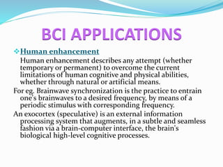 BCI APPLICATIONS 
Human enhancement 
Human enhancement describes any attempt (whether 
temporary or permanent) to overcome the current 
limitations of human cognitive and physical abilities, 
whether through natural or artificial means. 
For eg. Brainwave synchronization is the practice to entrain 
one's brainwaves to a desired frequency, by means of a 
periodic stimulus with corresponding frequency. 
An exocortex (speculative) is an external information 
processing system that augments, in a subtle and seamless 
fashion via a brain-computer interface, the brain's 
biological high-level cognitive processes. 
 