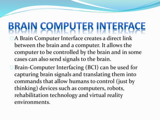 A Brain Computer Interface creates a direct link 
between the brain and a computer. It allows the 
computer to be controlled by the brain and in some 
cases can also send signals to the brain. 
Brain-Computer Interfacing (BCI) can be used for 
capturing brain signals and translating them into 
commands that allow humans to control (just by 
thinking) devices such as computers, robots, 
rehabilitation technology and virtual reality 
environments. 
 