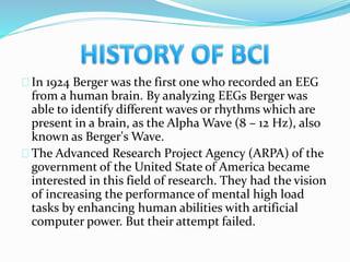 In 1924 Berger was the first one who recorded an EEG 
from a human brain. By analyzing EEGs Berger was 
able to identify different waves or rhythms which are 
present in a brain, as the Alpha Wave (8 – 12 Hz), also 
known as Berger's Wave. 
The Advanced Research Project Agency (ARPA) of the 
government of the United State of America became 
interested in this field of research. They had the vision 
of increasing the performance of mental high load 
tasks by enhancing human abilities with artificial 
computer power. But their attempt failed. 
 