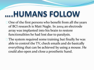 One of the first persons who benefit from all the years 
of BCI research is Matt Nagle. In 2004 an electrode 
array was implanted into his brain to restore 
functionalities he had lost due to paralysis. 
The system required some training but finally he was 
able to control the TV, check emails and do basically 
everything that can be achieved by using a mouse. He 
could also open and close a prosthetic hand. 
 