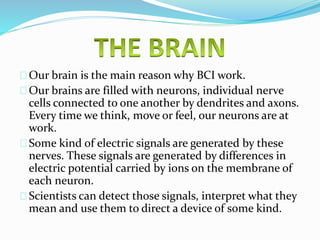Our brain is the main reason why BCI work. 
Our brains are filled with neurons, individual nerve 
cells connected to one another by dendrites and axons. 
Every time we think, move or feel, our neurons are at 
work. 
Some kind of electric signals are generated by these 
nerves. These signals are generated by differences in 
electric potential carried by ions on the membrane of 
each neuron. 
Scientists can detect those signals, interpret what they 
mean and use them to direct a device of some kind. 
 