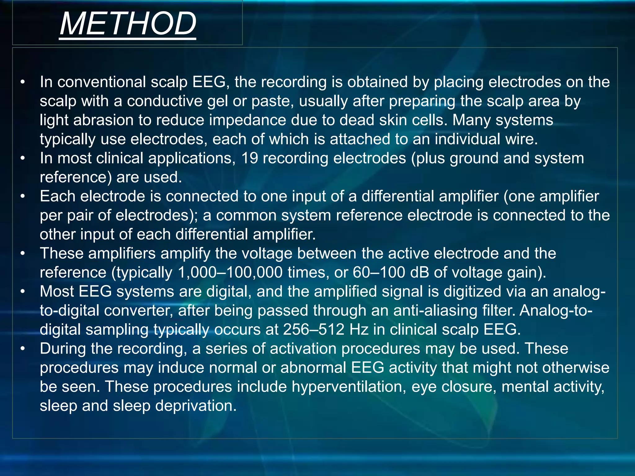 METHOD
• In conventional scalp EEG, the recording is obtained by placing electrodes on the
scalp with a conductive gel or paste, usually after preparing the scalp area by
light abrasion to reduce impedance due to dead skin cells. Many systems
typically use electrodes, each of which is attached to an individual wire.
• In most clinical applications, 19 recording electrodes (plus ground and system
reference) are used.
• Each electrode is connected to one input of a differential amplifier (one amplifier
per pair of electrodes); a common system reference electrode is connected to the
other input of each differential amplifier.
• These amplifiers amplify the voltage between the active electrode and the
reference (typically 1,000–100,000 times, or 60–100 dB of voltage gain).
• Most EEG systems are digital, and the amplified signal is digitized via an analog-
to-digital converter, after being passed through an anti-aliasing filter. Analog-to-
digital sampling typically occurs at 256–512 Hz in clinical scalp EEG.
• During the recording, a series of activation procedures may be used. These
procedures may induce normal or abnormal EEG activity that might not otherwise
be seen. These procedures include hyperventilation, eye closure, mental activity,
sleep and sleep deprivation.
 